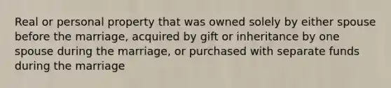 Real or personal property that was owned solely by either spouse before the marriage, acquired by gift or inheritance by one spouse during the marriage, or purchased with separate funds during the marriage