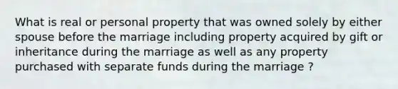 What is real or personal property that was owned solely by either spouse before the marriage including property acquired by gift or inheritance during the marriage as well as any property purchased with separate funds during the marriage ?