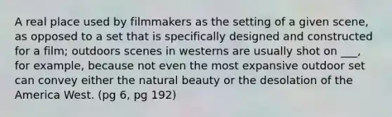 A real place used by filmmakers as the setting of a given scene, as opposed to a set that is specifically designed and constructed for a film; outdoors scenes in westerns are usually shot on ___, for example, because not even the most expansive outdoor set can convey either the natural beauty or the desolation of the America West. (pg 6, pg 192)