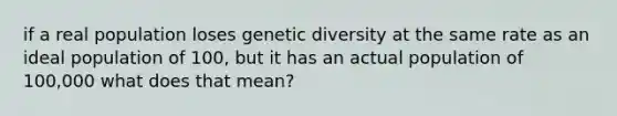 if a real population loses genetic diversity at the same rate as an ideal population of 100, but it has an actual population of 100,000 what does that mean?