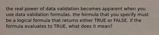 the real power of data validation becomes apparent when you use data validation formulas. the formula that you specify must be a logical formula that returns either TRUE or FALSE. if the formula evaluates to TRUE, what does it mean?