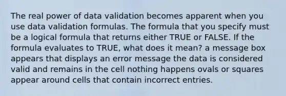 The real power of data validation becomes apparent when you use data validation formulas. The formula that you specify must be a logical formula that returns either TRUE or FALSE. If the formula evaluates to TRUE, what does it mean? a message box appears that displays an error message the data is considered valid and remains in the cell nothing happens ovals or squares appear around cells that contain incorrect entries.