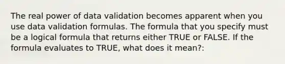 The real power of data validation becomes apparent when you use data validation formulas. The formula that you specify must be a logical formula that returns either TRUE or FALSE. If the formula evaluates to TRUE, what does it mean?: