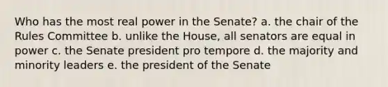 Who has the most real power in the Senate? a. the chair of the Rules Committee b. unlike the House, all senators are equal in power c. the Senate president pro tempore d. the majority and minority leaders e. the president of the Senate