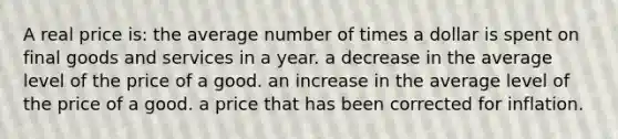 A real price is: the average number of times a dollar is spent on final goods and services in a year. a decrease in the average level of the price of a good. an increase in the average level of the price of a good. a price that has been corrected for inflation.