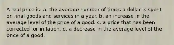 A real price is: a. the average number of times a dollar is spent on final goods and services in a year. b. an increase in the average level of the price of a good. c. a price that has been corrected for inflation. d. a decrease in the average level of the price of a good.