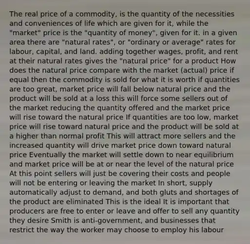 The real price of a commodity, is the quantity of the necessities and conveniences of life which are given for it, while the "market" price is the "quantity of money", given for it. in a given area there are "natural rates", or "ordinary or average" rates for labour, capital, and land. adding together wages, profit, and rent at their natural rates gives the "natural price" for a product How does the natural price compare with the market (actual) price if equal then the commodity is sold for what it is worth if quantities are too great, market price will fall below natural price and the product will be sold at a loss this will force some sellers out of the market reducing the quantity offered and the market price will rise toward the natural price If quantities are too low, market price will rise toward natural price and the product will be sold at a higher than normal profit This will attract more sellers and the increased quantity will drive market price down toward natural price Eventually the market will settle down to near equilibrium and market price will be at or near the level of the natural price At this point sellers will just be covering their costs and people will not be entering or leaving the market In short, supply automatically adjust to demand, and both gluts and shortages of the product are eliminated This is the ideal It is important that producers are free to enter or leave and offer to sell any quantity they desire Smith is anti-government, and businesses that restrict the way the worker may choose to employ his labour