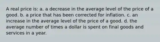 A real price is: a. a decrease in the average level of the price of a good. b. a price that has been corrected for inflation. c. an increase in the average level of the price of a good. d. the average number of times a dollar is spent on final goods and services in a year.