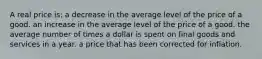 A real price is: a decrease in the average level of the price of a good. an increase in the average level of the price of a good. the average number of times a dollar is spent on final goods and services in a year. a price that has been corrected for inflation.