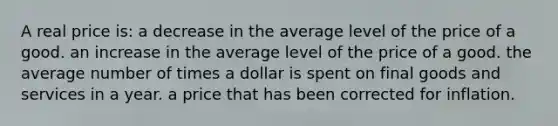 A real price is: a decrease in the average level of the price of a good. an increase in the average level of the price of a good. the average number of times a dollar is spent on final goods and services in a year. a price that has been corrected for inflation.