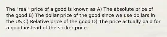 The "real" price of a good is known as A) The absolute price of the good B) The dollar price of the good since we use dollars in the US C) Relative price of the good D) The price actually paid for a good instead of the sticker price.