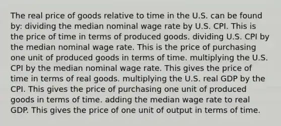 The real price of goods relative to time in the U.S. can be found by: dividing the median nominal wage rate by U.S. CPI. This is the price of time in terms of produced goods. dividing U.S. CPI by the median nominal wage rate. This is the price of purchasing one unit of produced goods in terms of time. multiplying the U.S. CPI by the median nominal wage rate. This gives the price of time in terms of real goods. multiplying the U.S. real GDP by the CPI. This gives the price of purchasing one unit of produced goods in terms of time. adding the median wage rate to real GDP. This gives the price of one unit of output in terms of time.