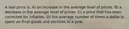 A real price is: A) an increase in the average level of prices. B) a decrease in the average level of prices. C) a price that has been corrected for inflation. D) the average number of times a dollar is spent on final goods and services in a year.