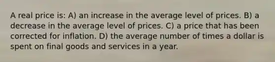 A real price is: A) an increase in the average level of prices. B) a decrease in the average level of prices. C) a price that has been corrected for inflation. D) the average number of times a dollar is spent on final goods and services in a year.