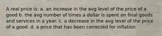 A real price is: a. an increase in the avg level of the price of a good b. the avg number of times a dollar is spent on final goods and services in a year. c. a decrease in the avg level of the price of a good. d. a price that has been corrected for inflation