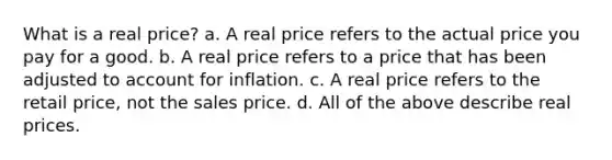 What is a real price? a. A real price refers to the actual price you pay for a good. b. A real price refers to a price that has been adjusted to account for inflation. c. A real price refers to the retail price, not the sales price. d. All of the above describe real prices.