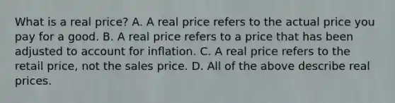 What is a real price? A. A real price refers to the actual price you pay for a good. B. A real price refers to a price that has been adjusted to account for inflation. C. A real price refers to the retail price, not the sales price. D. All of the above describe real prices.