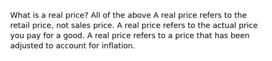 What is a real price? All of the above A real price refers to the retail price, not sales price. A real price refers to the actual price you pay for a good. A real price refers to a price that has been adjusted to account for inflation.