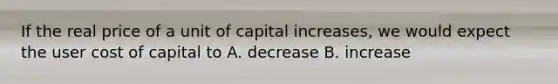 If the real price of a unit of capital​ increases, we would expect the user cost of capital to A. decrease B. increase