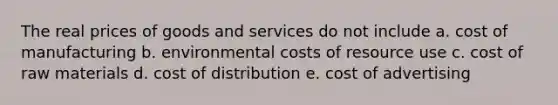 The real prices of goods and services do not include a. cost of manufacturing b. environmental costs of resource use c. cost of raw materials d. cost of distribution e. cost of advertising