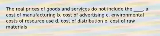 The real prices of goods and services do not include the ____. a. cost of manufacturing b. cost of advertising c. environmental costs of resource use d. cost of distribution e. cost of raw materials