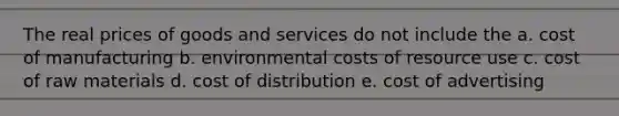 The real prices of goods and services do not include the a. cost of manufacturing b. environmental costs of resource use c. cost of raw materials d. cost of distribution e. cost of advertising