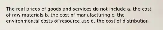 The real prices of goods and services do not include a. the cost of raw materials b. the cost of manufacturing c. the environmental costs of resource use d. the cost of distribution