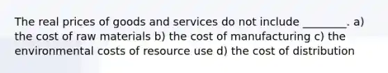 The real prices of goods and services do not include ________. a) the cost of raw materials b) the cost of manufacturing c) the environmental costs of resource use d) the cost of distribution