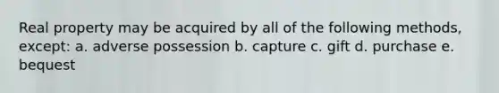 Real property may be acquired by all of the following methods, except: a. adverse possession b. capture c. gift d. purchase e. bequest