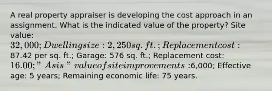 A real property appraiser is developing the cost approach in an assignment. What is the indicated value of the property? Site value: 32,000; Dwelling size: 2,250 sq. ft.; Replacement cost:87.42 per sq. ft.; Garage: 576 sq. ft.; Replacement cost: 16.00; "As is" value of site improvements:6,000; Effective age: 5 years; Remaining economic life: 75 years.