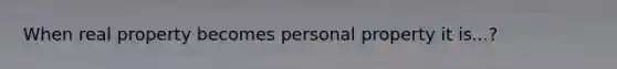 When real property becomes personal property it is...?