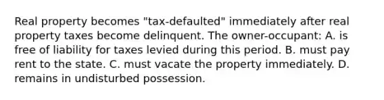 Real property becomes "tax-defaulted" immediately after real property taxes become delinquent. The owner-occupant: A. is free of liability for taxes levied during this period. B. must pay rent to the state. C. must vacate the property immediately. D. remains in undisturbed possession.