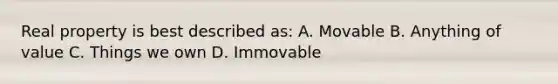 Real property is best described as: A. Movable B. Anything of value C. Things we own D. Immovable