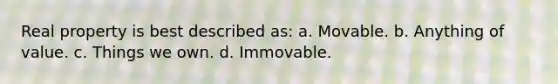 Real property is best described as: a. Movable. b. Anything of value. c. Things we own. d. Immovable.