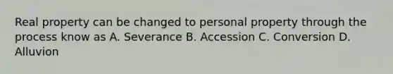 Real property can be changed to personal property through the process know as A. Severance B. Accession C. Conversion D. Alluvion