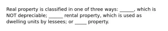 Real property is classified in one of three ways: ______, which is NOT depreciable; ______ rental property, which is used as dwelling units by lessees; or _____ property.