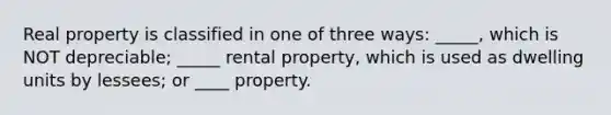 Real property is classified in one of three ways: _____, which is NOT depreciable; _____ rental property, which is used as dwelling units by lessees; or ____ property.