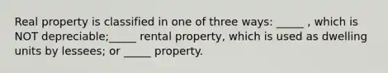 Real property is classified in one of three ways: _____ , which is NOT depreciable;_____ rental property, which is used as dwelling units by lessees; or _____ property.