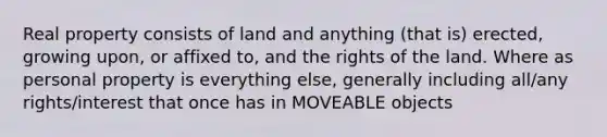 Real property consists of land and anything (that is) erected, growing upon, or affixed to, and the rights of the land. Where as personal property is everything else, generally including all/any rights/interest that once has in MOVEABLE objects