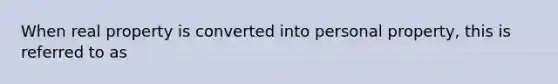 When real property is converted into personal property, this is referred to as