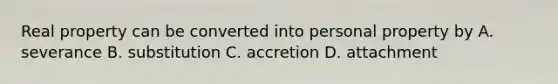 Real property can be converted into personal property by A. severance B. substitution C. accretion D. attachment