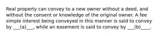 Real property can convey to a new owner without a deed, and without the consent or knowledge of the original owner. A fee simple interest being conveyed in this manner is said to convey by ___(a)___, while an easement is said to convey by ___(b)____.