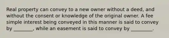 Real property can convey to a new owner without a deed, and without the consent or knowledge of the original owner. A fee simple interest being conveyed in this manner is said to convey by ________, while an easement is said to convey by _________.