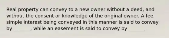 Real property can convey to a new owner without a deed, and without the consent or knowledge of the original owner. A fee simple interest being conveyed in this manner is said to convey by _______, while an easement is said to convey by _______.