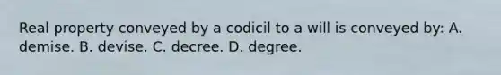 Real property conveyed by a codicil to a will is conveyed by: A. demise. B. devise. C. decree. D. degree.