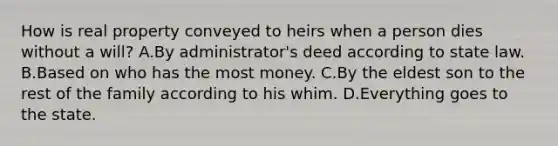 How is real property conveyed to heirs when a person dies without a will? A.By administrator's deed according to state law. B.Based on who has the most money. C.By the eldest son to the rest of the family according to his whim. D.Everything goes to the state.