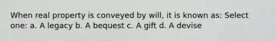 When real property is conveyed by will, it is known as: Select one: a. A legacy b. A bequest c. A gift d. A devise