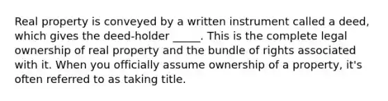 Real property is conveyed by a written instrument called a deed, which gives the deed-holder _____. This is the complete legal ownership of real property and the bundle of rights associated with it. When you officially assume ownership of a property, it's often referred to as taking title.