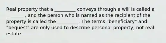 Real property that a _________ conveys through a will is called a ________, and the person who is named as the recipient of the property is called the _________. The terms "beneficiary" and "bequest" are only used to describe personal property, not real estate.