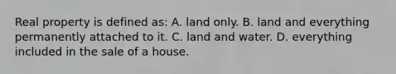 Real property is defined as: A. land only. B. land and everything permanently attached to it. C. land and water. D. everything included in the sale of a house.